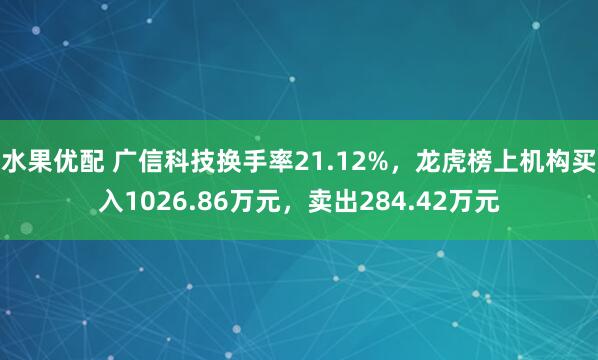水果优配 广信科技换手率21.12%，龙虎榜上机构买入1026.86万元，卖出284.42万元