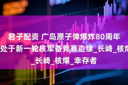 君子配资 广岛原子弹爆炸80周年：世界正处于新一轮核军备竞赛边缘_长崎_核爆_幸存者