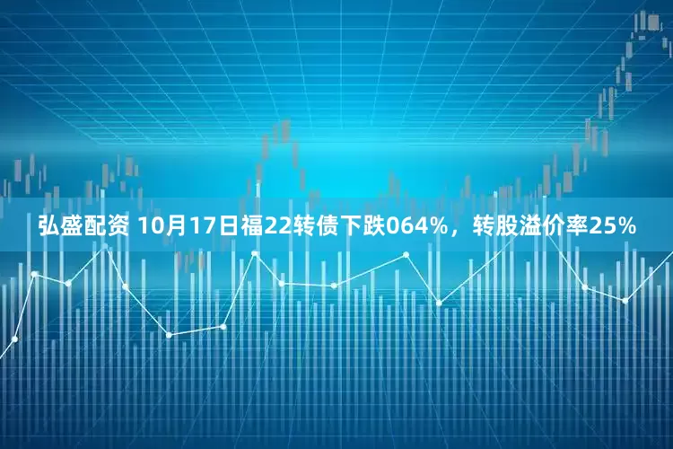 弘盛配资 10月17日福22转债下跌064%，转股溢价率25%