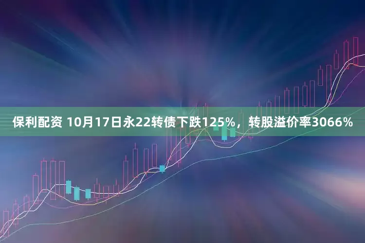 保利配资 10月17日永22转债下跌125%，转股溢价率3066%