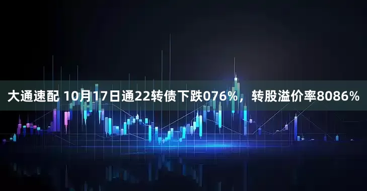 大通速配 10月17日通22转债下跌076%，转股溢价率8086%